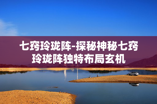 七窍玲珑阵-探秘神秘七窍玲珑阵独特布局玄机 七窍玲珑阵-探秘神秘七窍玲珑阵独特布局玄机