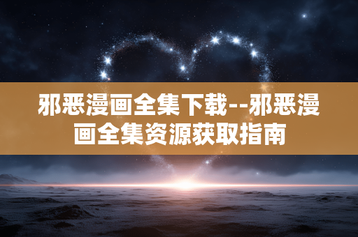 邪恶漫画全集下载--邪恶漫画全集资源获取指南 邪恶漫画全集下载--邪恶漫画全集资源获取指南