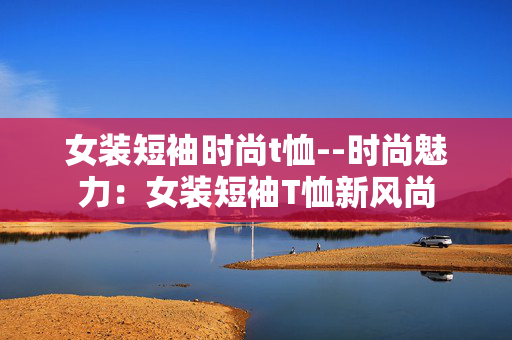 女装短袖时尚t恤--时尚魅力:女装短袖T恤新风尚 女装短袖时尚t恤--时尚魅力:女装短袖T恤新风尚