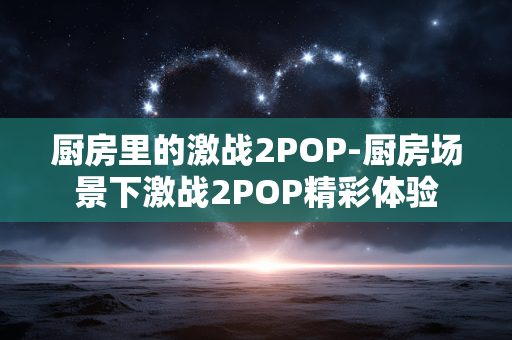 厨房里的激战2POP-厨房场景下激战2POP精彩体验 厨房里的激战2POP-厨房场景下激战2POP精彩体验