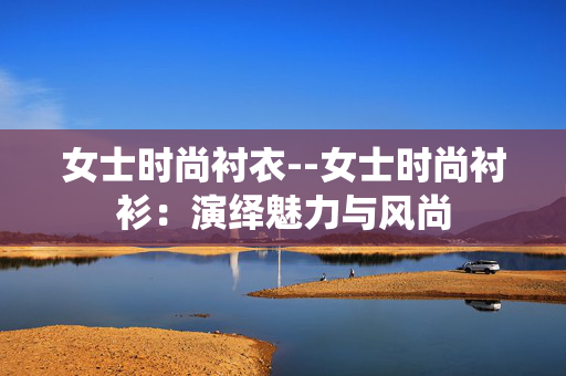 女士时尚衬衣--女士时尚衬衫:演绎魅力与风尚 女士时尚衬衣--女士时尚衬衫:演绎魅力与风尚