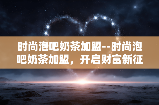 时尚泡吧奶茶加盟--时尚泡吧奶茶加盟,开启财富新征程 时尚泡吧奶茶加盟--时尚泡吧奶茶加盟,开启财富新征程