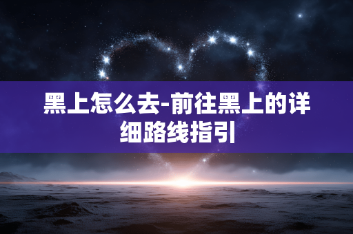 黑上怎么去-前往黑上的详细路线指引 黑上怎么去-前往黑上的详细路线指引