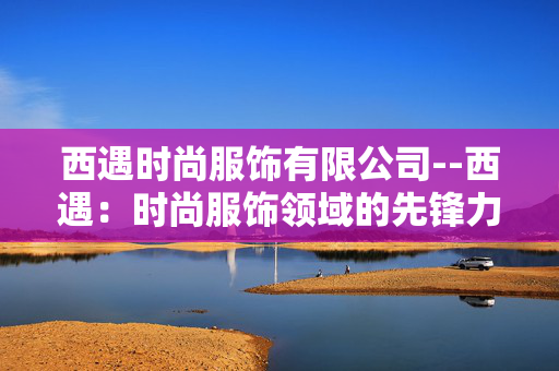 西遇时尚服饰有限公司--西遇:时尚服饰领域的先锋力量 西遇时尚服饰有限公司--西遇:时尚服饰领域的先锋力量