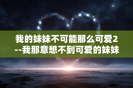 我的妹妹不可能那么可爱2--我那意想不到可爱的妹妹 2 我的妹妹不可能那么可爱2--我那意想不到可爱的妹妹 2
