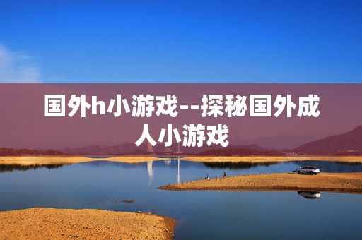 国外h小游戏--探秘国外成人小游戏 国外h小游戏--探秘国外成人小游戏