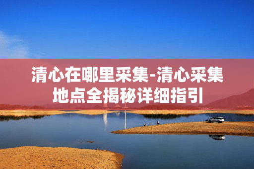 清心在哪里采集-清心采集地点全揭秘详细指引
