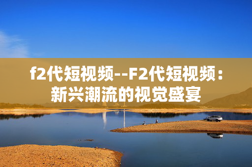 f2代短视频--F2代短视频:新兴潮流的视觉盛宴 f2代短视频--F2代短视频:新兴潮流的视觉盛宴