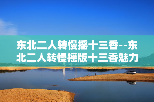 东北二人转慢摇十三香--东北二人转慢摇版十三香魅力 东北二人转慢摇十三香--东北二人转慢摇版十三香魅力
