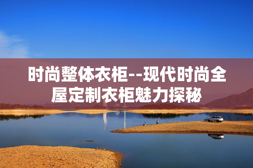 时尚整体衣柜--现代时尚全屋定制衣柜魅力探秘 时尚整体衣柜--现代时尚全屋定制衣柜魅力探秘