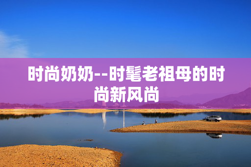 时尚奶奶--时髦老祖母的时尚新风尚 时尚奶奶--时髦老祖母的时尚新风尚
