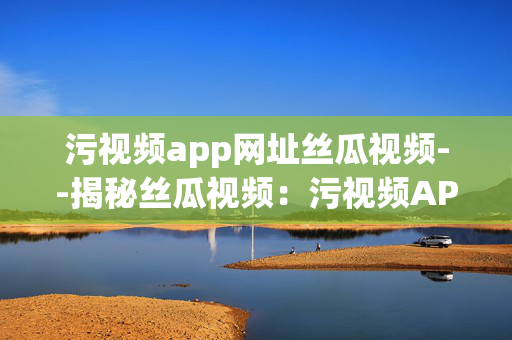 污视频app网址丝瓜视频--揭秘丝瓜视频:污视频APP的灰色地带 污视频app网址丝瓜视频--揭秘丝瓜视频:污视频APP的灰色地带