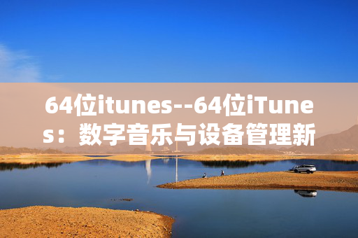 64位itunes--64位iTunes：数字音乐与设备管理新体验