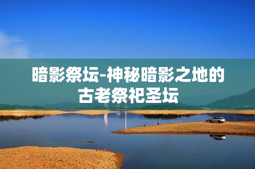 暗影祭坛-神秘暗影之地的古老祭祀圣坛 暗影祭坛-神秘暗影之地的古老祭祀圣坛