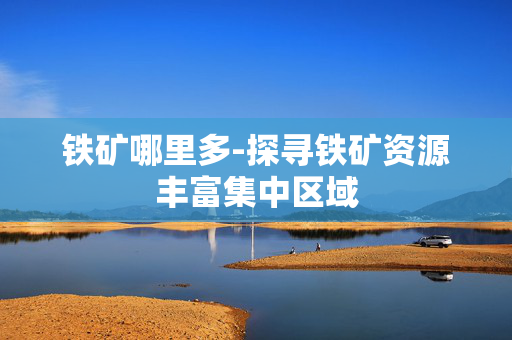 铁矿哪里多-探寻铁矿资源丰富集中区域 铁矿哪里多-探寻铁矿资源丰富集中区域