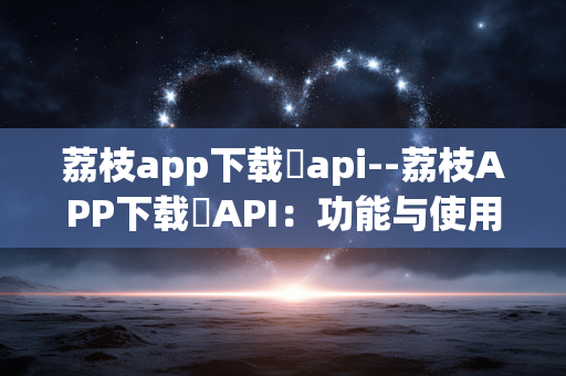 荔枝app下载汅api--荔枝APP下载汅API:功能与使用详解 荔枝app下载汅api--荔枝APP下载汅API:功能与使用详解