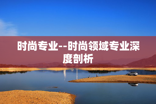 时尚专业--时尚领域专业深度剖析 时尚专业--时尚领域专业深度剖析