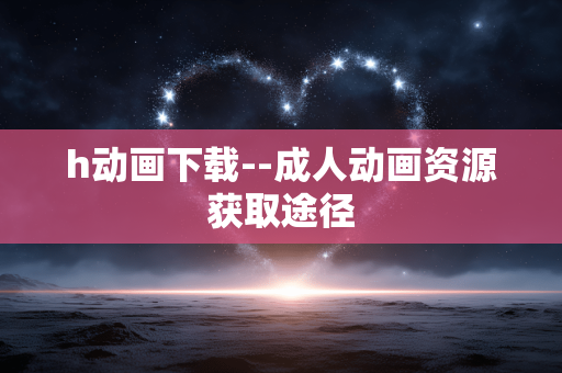 h动画下载--成人动画资源获取途径