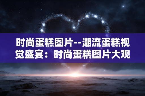 时尚蛋糕图片--潮流蛋糕视觉盛宴:时尚蛋糕图片大观 时尚蛋糕图片--潮流蛋糕视觉盛宴:时尚蛋糕图片大观