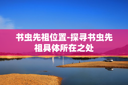 书虫先祖位置-探寻书虫先祖具体所在之处 书虫先祖位置-探寻书虫先祖具体所在之处