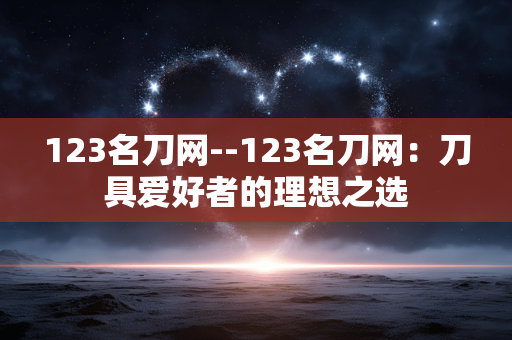 123名刀网--123名刀网:刀具爱好者的理想之选 123名刀网--123名刀网:刀具爱好者的理想之选