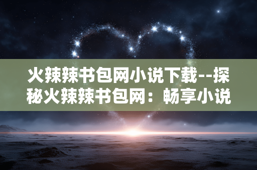 火辣辣书包网小说下载--探秘火辣辣书包网:畅享小说免费下载 火辣辣书包网小说下载--探秘火辣辣书包网:畅享小说免费下载