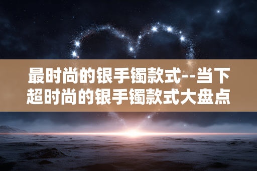 最时尚的银手镯款式--当下超时尚的银手镯款式大盘点 最时尚的银手镯款式--当下超时尚的银手镯款式大盘点