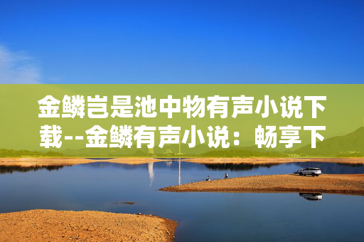 金鳞岂是池中物有声小说下载--金鳞有声小说：畅享下载乐趣