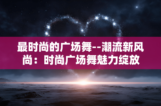 最时尚的广场舞--潮流新风尚:时尚广场舞魅力绽放 最时尚的广场舞--潮流新风尚:时尚广场舞魅力绽放