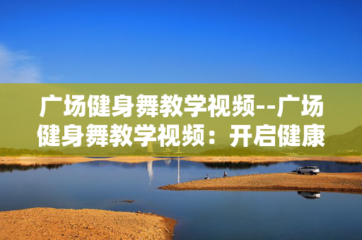 广场健身舞教学视频--广场健身舞教学视频：开启健康活力之门