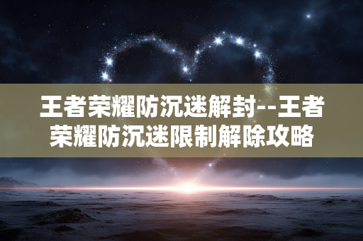 王者荣耀防沉迷解封--王者荣耀防沉迷限制解除攻略