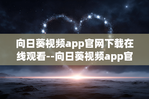 向日葵视频app官网下载在线观看--向日葵视频app官网下载及在线观看全攻略 向日葵视频app官网下载在线观看--向日葵视频app官网下载及在线观看全攻略