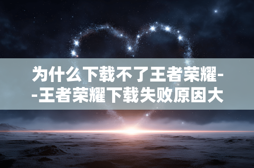 为什么下载不了王者荣耀--王者荣耀下载失败原因大揭秘