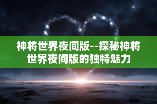 神将世界夜间版--探秘神将世界夜间版的独特魅力 神将世界夜间版--探秘神将世界夜间版的独特魅力