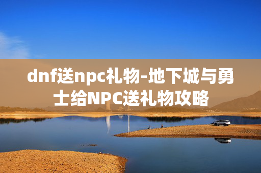 dnf送npc礼物-地下城与勇士给NPC送礼物攻略