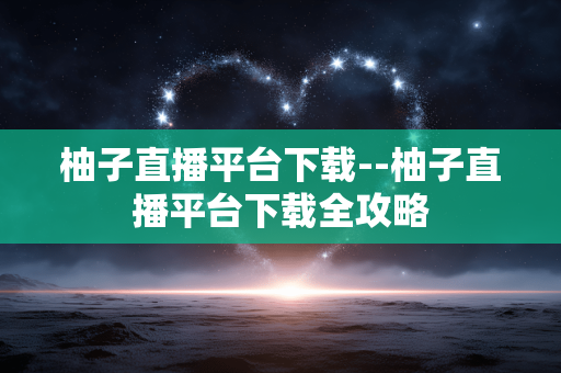 柚子直播平台下载--柚子直播平台下载全攻略