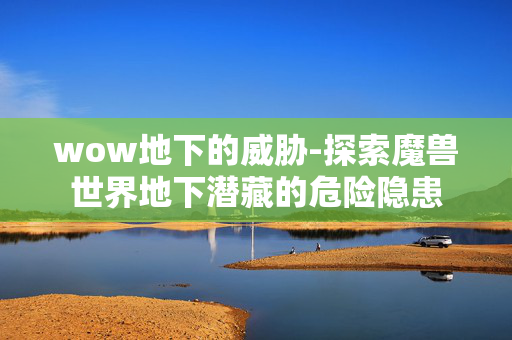 wow地下的威胁-探索魔兽世界地下潜藏的危险隐患