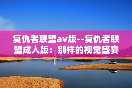 复仇者联盟av版--复仇者联盟成人版：别样的视觉盛宴
