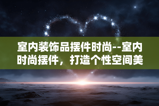 室内装饰品摆件时尚--室内时尚摆件,打造个性空间美学 室内装饰品摆件时尚--室内时尚摆件,打造个性空间美学