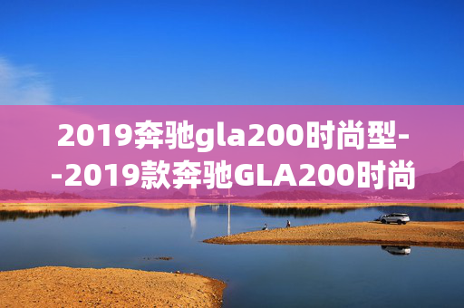 2019奔驰gla200时尚型--2019款奔驰GLA200时尚型全方位解析 2019奔驰gla200时尚型--2019款奔驰GLA200时尚型全方位解析