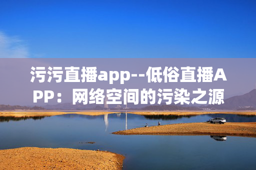 污污直播app--低俗直播APP:网络空间的污染之源 污污直播app--低俗直播APP:网络空间的污染之源