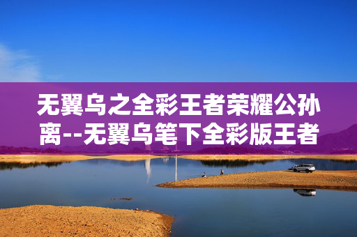无翼乌之全彩王者荣耀公孙离--无翼乌笔下全彩版王者荣耀公孙离的魅力 无翼乌之全彩王者荣耀公孙离--无翼乌笔下全彩版王者荣耀公孙离的魅力