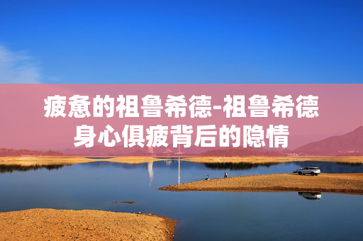 疲惫的祖鲁希德-祖鲁希德身心俱疲背后的隐情