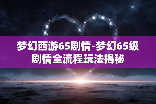 梦幻西游65剧情-梦幻65级剧情全流程玩法揭秘