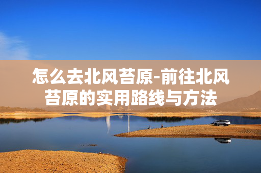 怎么去北风苔原-前往北风苔原的实用路线与方法