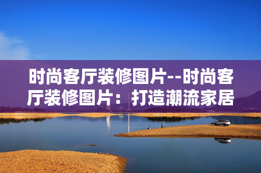 时尚客厅装修图片--时尚客厅装修图片:打造潮流家居空间 时尚客厅装修图片--时尚客厅装修图片:打造潮流家居空间