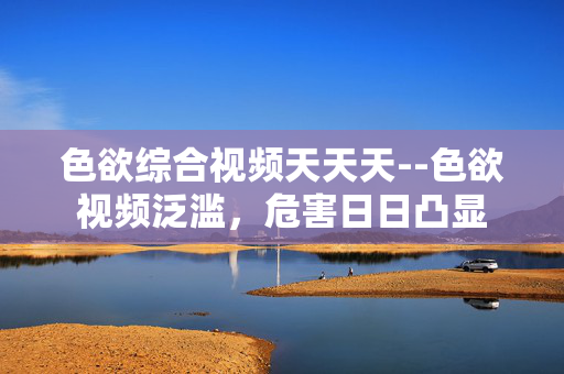 色欲综合视频天天天--色欲视频泛滥,危害日日凸显 色欲综合视频天天天--色欲视频泛滥,危害日日凸显