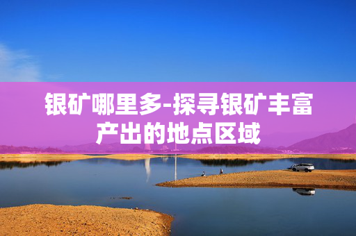 银矿哪里多-探寻银矿丰富产出的地点区域