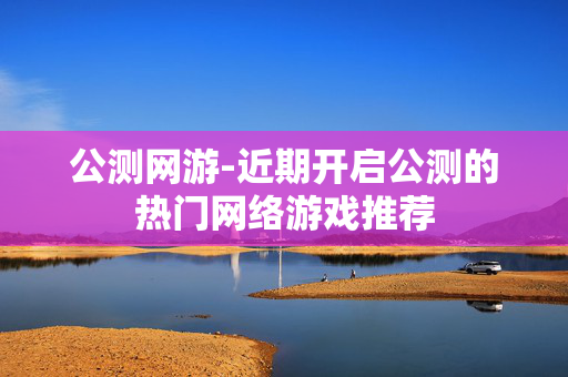 公测网游-近期开启公测的热门网络游戏推荐