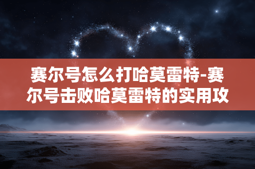 赛尔号怎么打哈莫雷特-赛尔号击败哈莫雷特的实用攻略 赛尔号怎么打哈莫雷特-赛尔号击败哈莫雷特的实用攻略